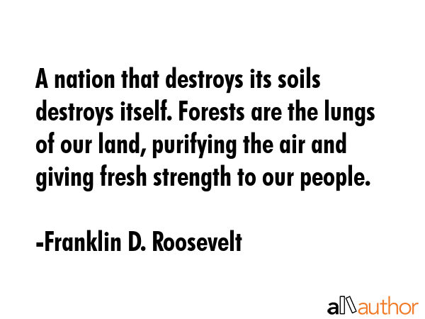 A nation that destroys its soils destroys itself. Forests are the lungs of our land, purifying the air and giving fresh strength to our people. - Franklin D. Roosevelt Quote