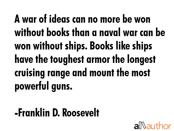 A war of ideas can no more be won without books than a naval war can be won without ships. Books like ships have the toughest armor the longest cruising range and mount the most powerful guns. - Franklin D. Roosevelt Quote