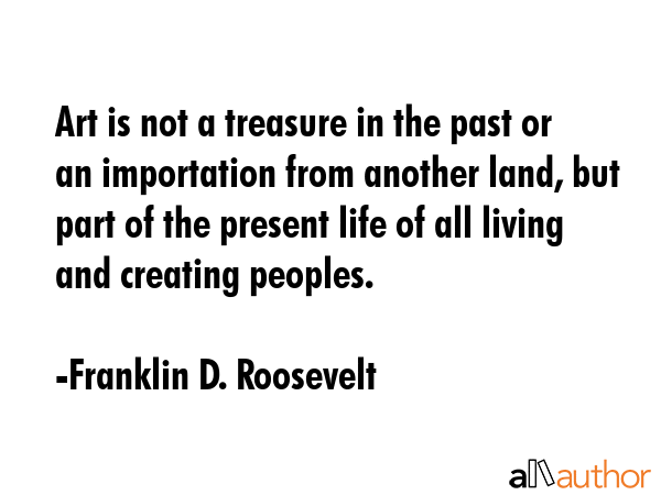 Art is not a treasure in the past or an importation from another land, but part of the present life... - Franklin D. Roosevelt Quote GIF
