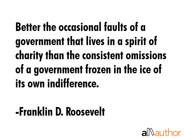 Better the occasional faults of a government that lives in a spirit of charity than the consistent omissions of a government frozen in the ice of its own indifference. - Franklin D. Roosevelt Quote