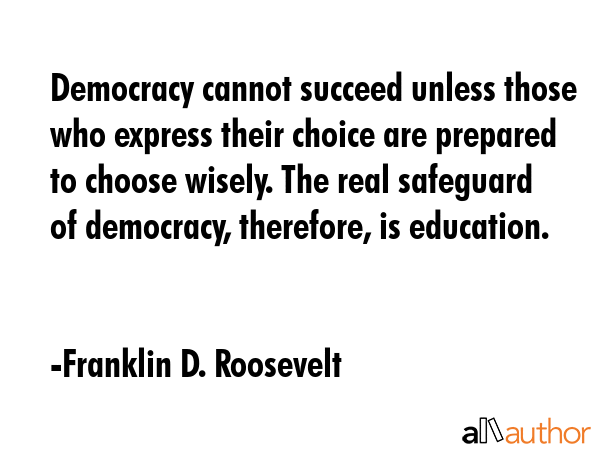 Democracy cannot succeed unless those who express their choice are prepared to choose wisely. The real safeguard of democracy, therefore, is education. - Franklin D. Roosevelt Quote