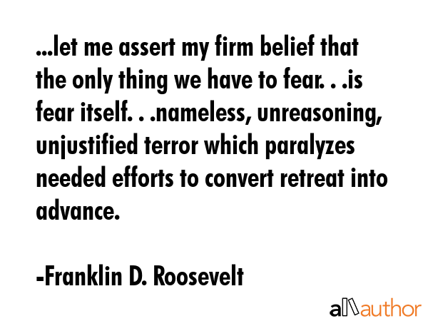 ...let me assert my firm belief that the only thing we have to fear. . .is fear itself. . .nameless, unreasoning, unjustified terror which paralyzes needed efforts to convert retreat into advance. - Franklin D. Roosevelt Quote