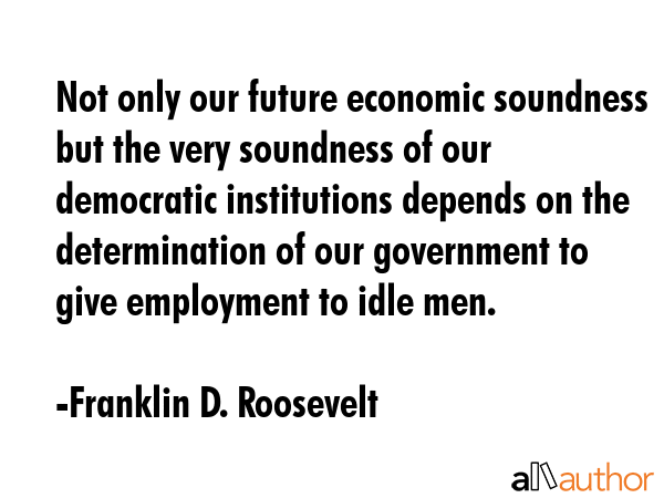 Not only our future economic soundness but the very soundness of our democratic institutions depends on the determination of our government to give employment to idle men. - Franklin D. Roosevelt Quote