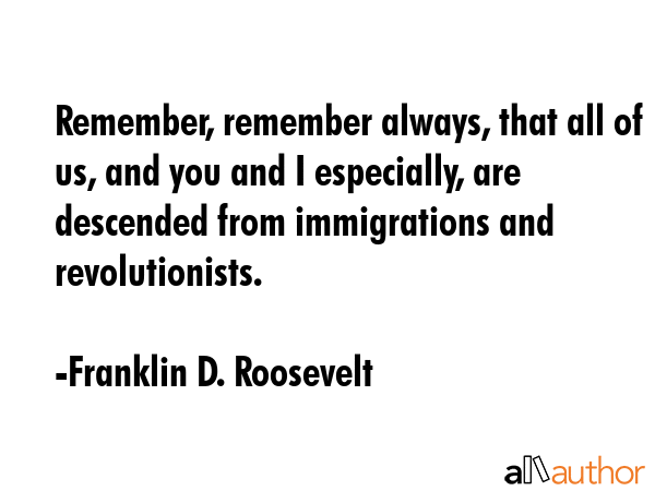 Remember, remember always, that all of us, and you and I especially, are descended from immigrations and revolutionists. - Franklin D. Roosevelt Quote