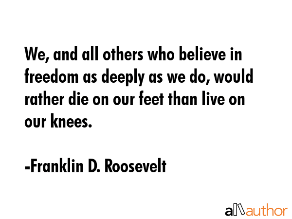 We, and all others who believe in freedom as deeply as we do, would rather die on our feet than... - Franklin D. Roosevelt Quote GIF