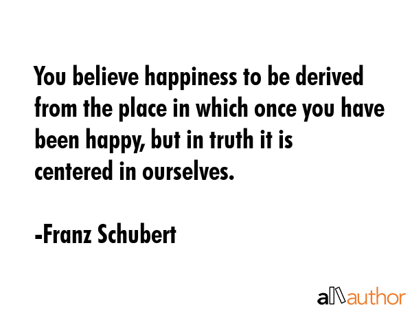You believe happiness to be derived from the place in which once you have been happy, but in truth... - Franz Schubert Quote GIF
