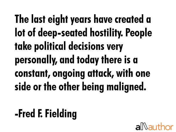 The last eight years have created a lot of deep-seated hostility. People take political decisions very personally, and today there is a constant, ongoing attack, with one side or the other being... - Fred F. Fielding Quote