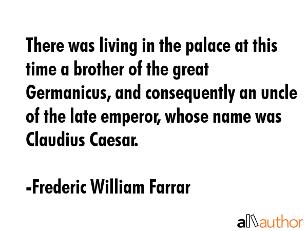 There was living in the palace at this time a brother of the great Germanicus, and consequently an uncle of the late emperor, whose name was Claudius Caesar. - Frederic William Farrar Quote