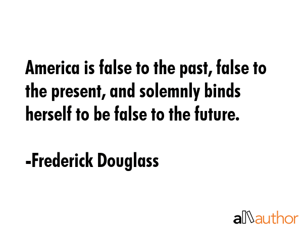 America is false to the past, false to the present, and solemnly binds herself to be false to the future. - Frederick Douglass Quote