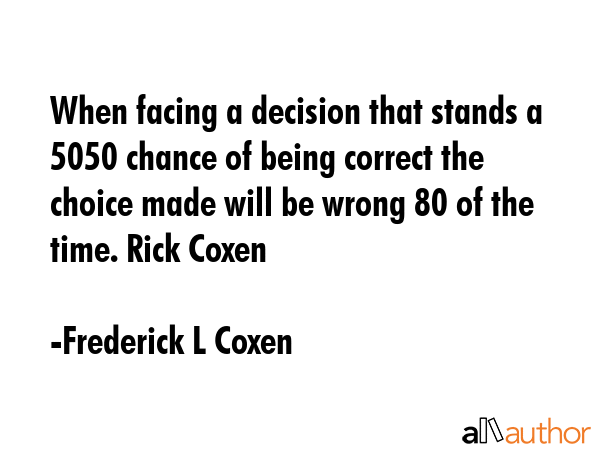 When facing a decision that stands a 5050 chance of being correct the choice made will be wrong 80 of the time. Rick Coxen - Frederick L Coxen Quote