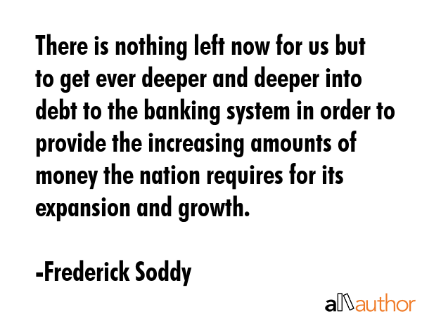 There is nothing left now for us but to get ever deeper and deeper into debt to the banking system... - Frederick Soddy Quote GIF