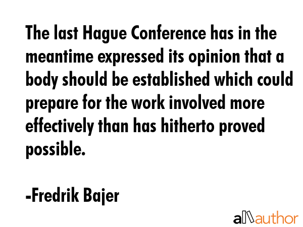 The last Hague Conference has in the meantime expressed its opinion that a body should be established which could prepare for the work involved more effectively than has hitherto proved possible. - Fredrik Bajer Quote