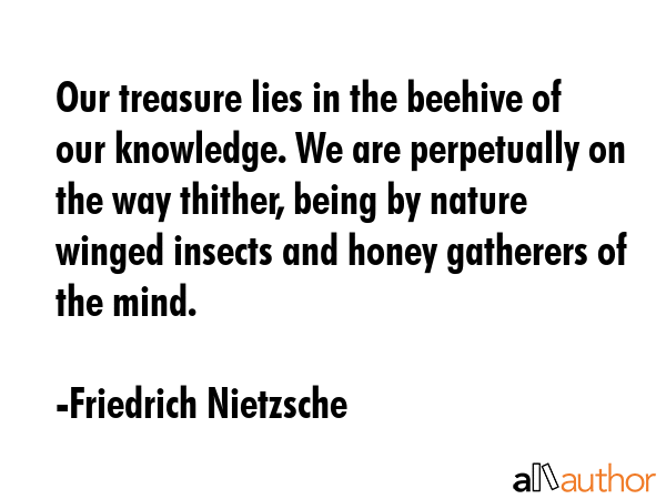 Our treasure lies in the beehive of our knowledge. We are perpetually on the way thither, being by nature winged insects and honey gatherers of the mind. - Friedrich Nietzsche Quote