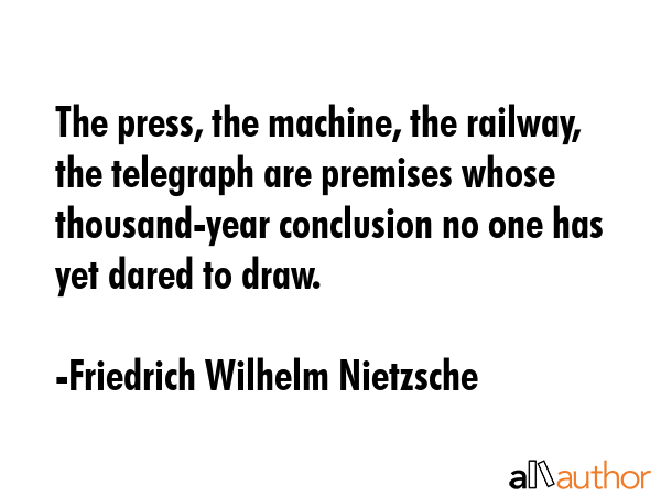 The press, the machine, the railway, the telegraph are premises whose thousand-year conclusion no one has yet dared to draw. - Friedrich Wilhelm Nietzsche Quote