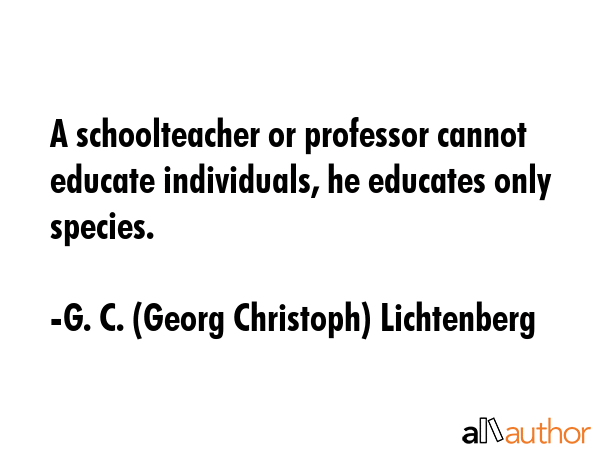 A schoolteacher or professor cannot educate individuals, he educates only species. - G. C. (Georg Christoph) Lichtenberg Quote GIF