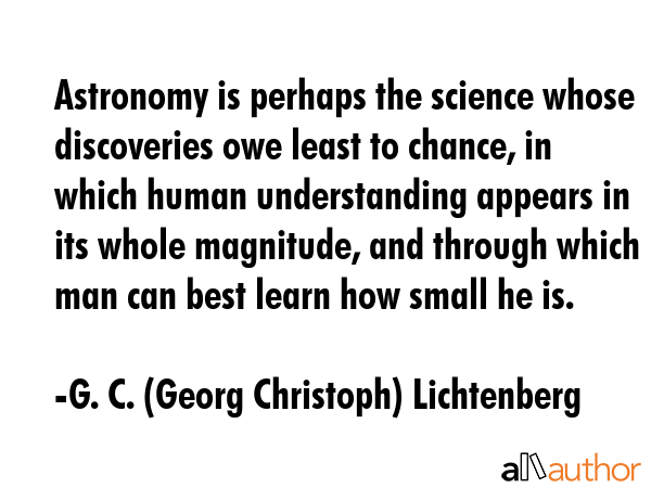 Astronomy is perhaps the science whose discoveries owe least to chance, in which human understanding appears in its whole magnitude, and through which man can best learn how small he is. - G. C. (Georg Christoph) Lichtenberg Quote
