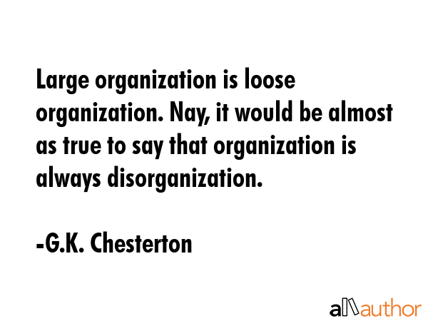 Large organization is loose organization. Nay, it would be almost as true to say that organization is always disorganization. - G.K. Chesterton Quote