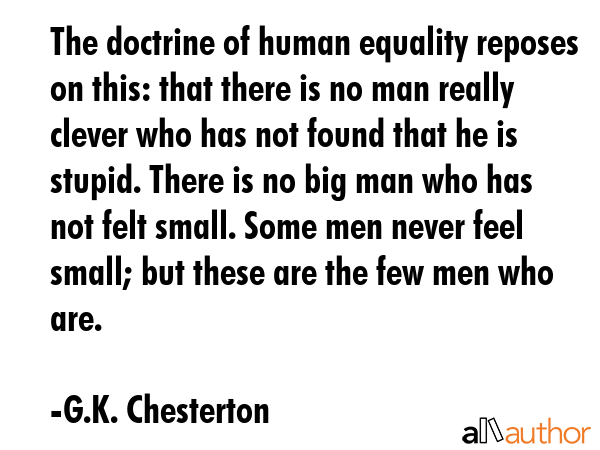 The doctrine of human equality reposes on this: that there is no man really clever who has not found that he is stupid. There is no big man who has not felt small. Some men never feel small; but... - G.K. Chesterton Quote