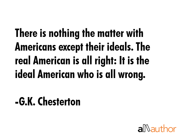 There is nothing the matter with Americans except their ideals. The real American is all right: It is the ideal American who is all wrong. - G.K. Chesterton Quote
