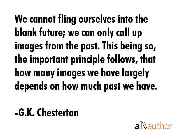 We cannot fling ourselves into the blank future; we can only call up images from the past. This being so, the important principle follows, that how many images we have largely depends on how much... - G.K. Chesterton Quote