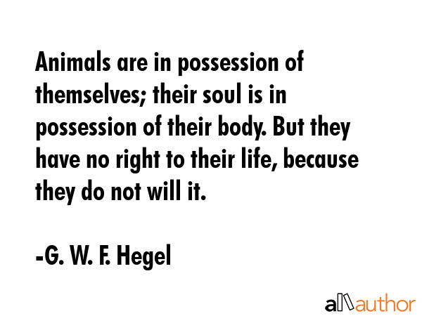 Animals are in possession of themselves; their soul is in possession of their body. But they have no right to their life, because they do not will it. - G. W. F. Hegel Quote