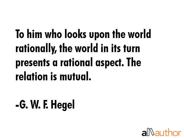 To him who looks upon the world rationally, the world in its turn presents a rational aspect. The relation is mutual. - G. W. F. Hegel Quote