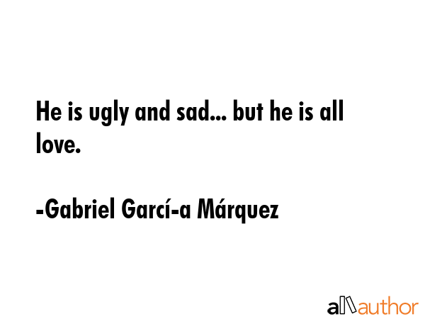 He is ugly and sad... but he is all love. - Gabriel GarcÃ­Â­a MÃ¡rquez Quote GIF