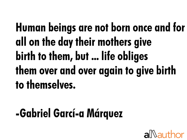 Human beings are not born once and for all on the day their mothers give birth to them, but ... life obliges them over and over again to give birth to themselves. - Gabriel GarcÃ­Â­a MÃ¡rquez Quote