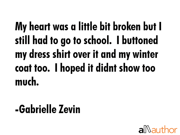 My heart was a little bit broken but I still had to go to school.  I buttoned my dress shirt over it and my winter coat too.  I hoped it didnt show too much. - Gabrielle Zevin Quote