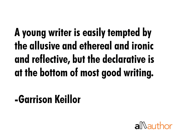 A young writer is easily tempted by the allusive and ethereal and ironic and reflective, but the declarative is at the bottom of most good writing. - Garrison Keillor Quote