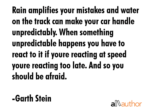 Rain amplifies your mistakes and water on the track can make your car handle unpredictably. When something unpredictable happens you have to react to it if youre reacting at speed youre reacting too... - Garth Stein Quote