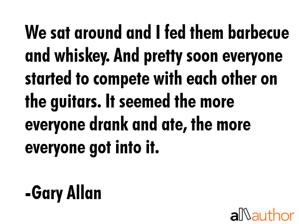 We sat around and I fed them barbecue and whiskey. And pretty soon everyone started to compete with... - Gary Allan Quote GIF