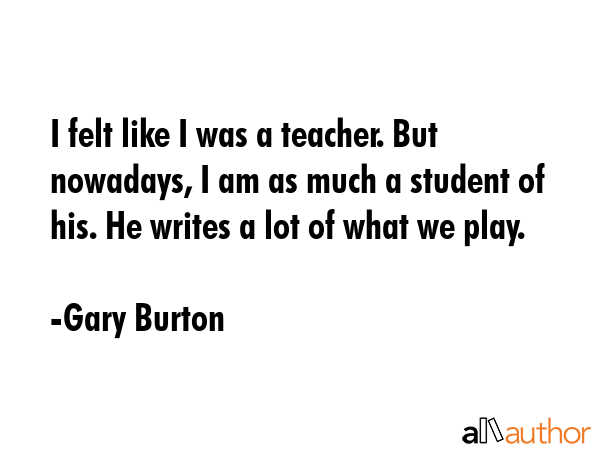 I felt like I was a teacher. But nowadays, I am as much a student of his. He writes a lot of what... - Gary Burton Quote GIF