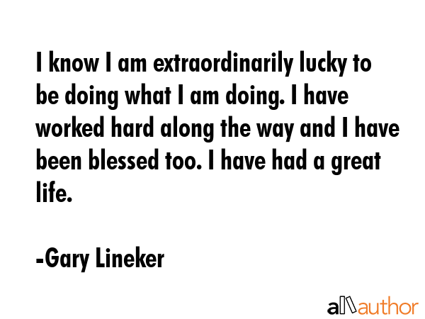 I know I am extraordinarily lucky to be doing what I am doing. I have worked hard along the way and I have been blessed too. I have had a great life. - Gary Lineker Quote