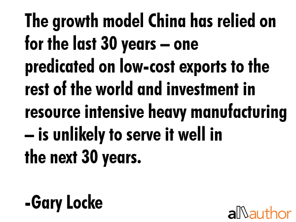 The growth model China has relied on for the last 30 years – one predicated on low-cost exports to the rest of the world and investment in resource intensive heavy manufacturing – is unlikely to... - Gary Locke Quote