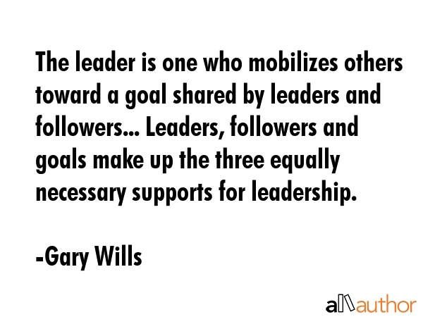 The leader is one who mobilizes others toward a goal shared by leaders and followers... Leaders, followers and goals make up the three equally necessary supports for leadership. - Gary Wills Quote