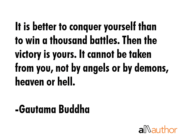 It is better to conquer yourself than to win a thousand battles. Then the victory is yours. It cannot be taken from you, not by angels or by demons, heaven or hell. - Gautama Buddha Quote
