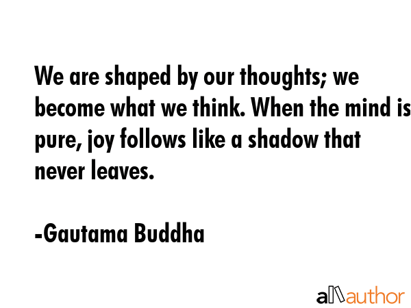 We are shaped by our thoughts; we become what we think. When the mind is pure, joy follows like a shadow that never leaves. - Gautama Buddha Quote