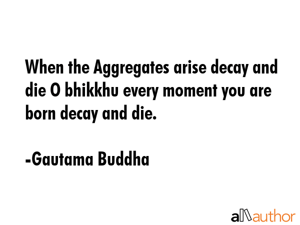 When the Aggregates arise decay and die O bhikkhu every moment you are born decay and die. - Gautama Buddha Quote