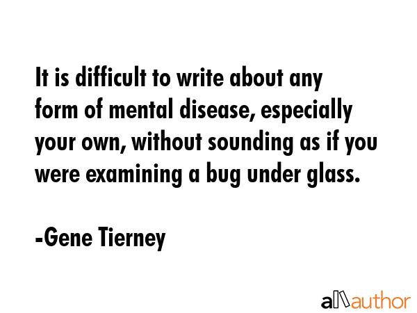 It is difficult to write about any form of mental disease, especially your own, without sounding as if you were examining a bug under glass. - Gene Tierney Quote