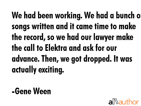 We had been working. We had a bunch of songs written and it came time to make the record, so we had... - Gene Ween Quote GIF