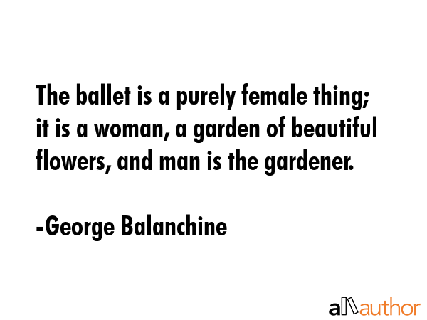 The ballet is a purely female thing; it is a woman, a garden of beautiful flowers, and man is the... - George Balanchine Quote GIF