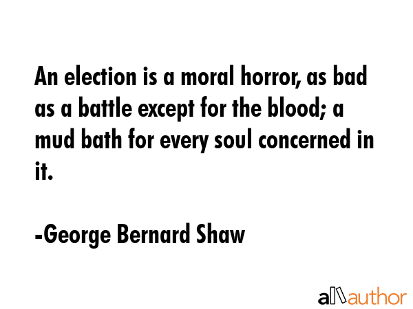 An election is a moral horror, as bad as a battle except for the blood; a mud bath for every soul concerned in it. - George Bernard Shaw Quote