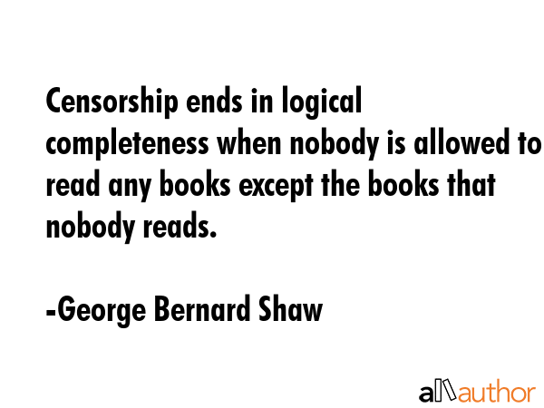 Censorship ends in logical completeness when nobody is allowed to read any books except the books that nobody reads. - George Bernard Shaw Quote