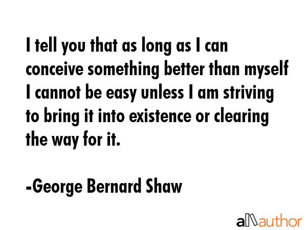 I tell you that as long as I can conceive something better than myself I cannot be easy unless I am striving to bring it into existence or clearing the way for it. - George Bernard Shaw Quote