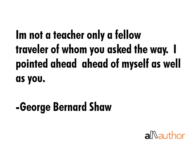 Im not a teacher only a fellow traveler of whom you asked the way.  I pointed ahead  ahead of... - George Bernard Shaw Quote GIF