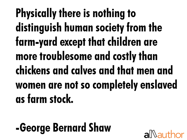Physically there is nothing to distinguish human society from the farm-yard except that children are more troublesome and costly than chickens and calves and that men and women are not so completely... - George Bernard Shaw Quote