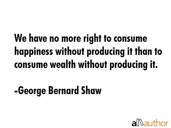 We have no more right to consume happiness without producing it than to consume wealth without... - George Bernard Shaw Quote GIF