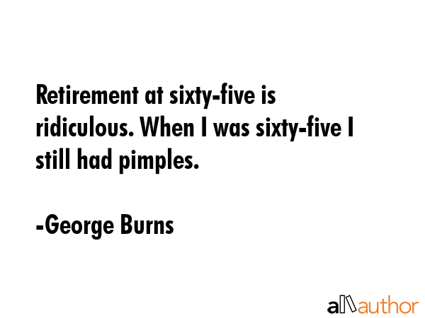 Retirement at sixty-five is ridiculous. When I was sixty-five I still had pimples. - George Burns Quote
