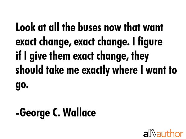 Look at all the buses now that want exact change, exact change. I figure if I give them exact change, they should take me exactly where I want to go. - George C. Wallace Quote